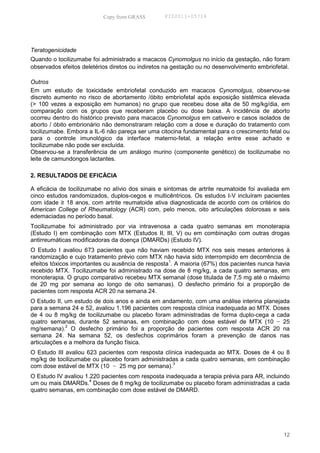 Copy from GRASS        PID2011-05714




Teratogenicidade
Quando o tocilizumabe foi administrado a macacos Cynomolgus no início da gestação, não foram
observados efeitos deletérios diretos ou indiretos na gestação ou no desenvolvimento embriofetal.

Outros
Em um estudo de toxicidade embriofetal conduzido em macacos Cynomolgus, observou-se
discreto aumento no risco de abortamento /óbito embriofetal após exposição sistêmica elevada
(> 100 vezes a exposição em humanos) no grupo que recebeu dose alta de 50 mg/kg/dia, em
comparação com os grupos que receberam placebo ou dose baixa. A incidência de aborto
ocorreu dentro do histórico previsto para macacos Cynomolgus em cativeiro e casos isolados de
aborto / óbito embrionário não demonstraram relação com a dose e duração do tratamento com
tocilizumabe. Embora a IL-6 não pareça ser uma citocina fundamental para o crescimento fetal ou
para o controle imunológico da interface materno-fetal, a relação entre esse achado e
tocilizumabe não pode ser excluída.
Observou-se a transferência de um análogo murino (componente genético) de tocilizumabe no
leite de camundongos lactantes.

2. RESULTADOS DE EFICÁCIA

A eficácia de tocilizumabe no alívio dos sinais e sintomas de artrite reumatoide foi avaliada em
cinco estudos randomizados, duplos-cegos e multicêntricos. Os estudos I-V incluíram pacientes
com idade ≥ 18 anos, com artrite reumatoide ativa diagnosticada de acordo com os critérios do
American College of Rheumatology (ACR) com, pelo menos, oito articulações dolorosas e seis
edemaciadas no período basal.
Tocilizumabe foi administrado por via intravenosa a cada quatro semanas em monoterapia
(Estudo I) em combinação com MTX (Estudos II, III, V) ou em combinação com outras drogas
antirreumáticas modificadoras da doença (DMARDs) (Estudo IV).
O Estudo I avaliou 673 pacientes que não haviam recebido MTX nos seis meses anteriores à
randomização e cujo tratamento prévio com MTX não havia sido interrompido em decorrência de
                                                   1
efeitos tóxicos importantes ou ausência de resposta . A maioria (67%) dos pacientes nunca havia
recebido MTX. Tocilizumabe foi administrado na dose de 8 mg/kg, a cada quatro semanas, em
monoterapia. O grupo comparativo recebeu MTX semanal (dose titulada de 7,5 mg até o máximo
de 20 mg por semana ao longo de oito semanas). O desfecho primário foi a proporção de
pacientes com resposta ACR 20 na semana 24.
O Estudo II, um estudo de dois anos e ainda em andamento, com uma análise interina planejada
para a semana 24 e 52, avaliou 1.196 pacientes com resposta clínica inadequada ao MTX. Doses
de 4 ou 8 mg/kg de tocilizumabe ou placebo foram administradas de forma duplo-cega a cada
quatro semanas, durante 52 semanas, em combinação com dose estável de MTX (10 − 25
             2
mg/semana). O desfecho primário foi a proporção de pacientes com resposta ACR 20 na
semana 24. Na semana 52, os desfechos coprimários foram a prevenção de danos nas
articulações e a melhora da função física.
O Estudo III avaliou 623 pacientes com resposta clínica inadequada ao MTX. Doses de 4 ou 8
mg/kg de tocilizumabe ou placebo foram administradas a cada quatro semanas, em combinação
                                                   3
com dose estável de MTX (10 − 25 mg por semana).
O Estudo IV avaliou 1.220 pacientes com resposta inadequada a terapia prévia para AR, incluindo
                      4
um ou mais DMARDs. Doses de 8 mg/kg de tocilizumabe ou placebo foram administradas a cada
quatro semanas, em combinação com dose estável de DMARD.




                                                                                              12
 