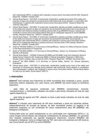 Copy from GRASS          PID2011-05714




    with methotrexate (MTX), in patients with moderate to severe active rheumatoid arthritis (RA). Research
    Report No. 1026620 / October 2007.
3. Clinical Study Report – WA17822. A randomized, double-blind, parallel group study of the safety and
    reduction of signs and symptoms during treatment with tocilizumab versus placebo, in combination with
    methotrexate, in patients with moderate to severe active rheumatoid arthritis. Research Report No.
    1025102 / May 2007.
4. Clinical Study Report – WA18063. A randomized, double-blind, placebo-controlled, parallel group study
    of the safety and reduction of signs and symptoms during treatment with tocilizumab versus placebo, in
    combination with traditional disease-modifying antirheumatic drug (DMARD) therapy in patients with
    moderate to severe active rheumatoid arthritis (RA) and an inadequate response to current DMARD
    therapy. Research Report No. 1025373 / October 2007.
5. Clinical Study Report – WA18062. A randomized, double-blind, placebo-controlled, parallel group study
    of the safety and reduction of signs and symptoms during treatment with MRA versus placebo, in
    combination with methotrexate (MTX) in patients with moderate to severe active rheumatoid arthritis
    (RA) and an inadequate response to previous anti-tumor necrosis factor (TNF) therapy. Research
    Report No. 1025583 / October 2007.
             ®
6. Actemra RA MAA (EMEA). 2.7.3 Summary of Clinical Efficacy: Section 3.3, Effect of Extrinsic Factors
    on the Pharmacokinetics of Tocilizumab.
             ®
7. Actemra RA MAA (EMEA). 2.7.3 Summary of Clinical Efficacy: Section 3.2, Comparison of Efficacy
    Results of all Studies.
8. Clinical Study Report – 1025589. Protocols WA18695 and WA18696: Long-Term Extension Study of
    Safety During Treatment with Tocilizumab (MRA) in Patients Completing Treatment in MRA Core
    Studies (Interim analysis, data cut April 20, 2007). Research Report No. 1025589 / November 2007.
             ®
9. Actemra RA MAA (EMEA). 2.7.4 Summary of Clinical Safety: Section 3.0, Clinical Laboratory
    Evaluations.
10. Clinical study report – WA17823: A randomized, double-blind, parallel group study of the safety and
    prevention of structural joint damage during treatment with tocilizumab versus placebo in combination
    with methotrexate in patients with moderate to severe active rheumatoid arthritis. Clinical Study Report
    for data up to 52 weeks. Roche Report 1029115.


3. INDICAÇÕES

Actemra® está indicado para tratamento da artrite reumatoide ativa moderada a grave, quando
tratamento anterior adequado com, pelo menos, uma DMARD não tenha trazido os benefícios
esperados:

–   após falha de esquema combinado com DMARDs convencionais, incluindo,
necessariamente, o metotrexato, utilizados nas doses e pelo tempo indicados em bula de cada
agente específico ou

–   após falha de agente anti-TNF, utilizado na dose e pelo tempo indicados em bula de cada
agente específico.

Actemra® é indicado para tratamento de AR ativa moderada a grave em pacientes adultos,
independentemente da duração da doença, de fator reumatoide positivo ou negativo e de
tratamento pregresso ou uso combinado de outros medicamentos para AR (DMARDs não
biológicas e biológicas).

Tocilizumabe pode ser usado isoladamente ou em combinação com metotrexato (MTX) e / ou
outras drogas antirreumáticas não biológicas modificadoras da doença (DMARD), em pacientes
com resposta inadequada aos agentes terapêuticos disponíveis, incluindo DMARDs não
biológicas e biológicas, como os antagonistas de TNF, bem como em pacientes com AR inicial ou
que nunca fizeram uso de MTX ou outros DMARDs.




                                                                                                         17
 