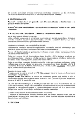 Copy from GRASS        PID2011-05714




Em pacientes com AR em atividade em diversas articulações, considerar o uso de, pelo menos,
                                                                        ®
um medicamento antirreumático antes de realizar o tratamento com Actemra .

4. CONTRAINDICAÇÕES
Actemra® é contraindicado em pacientes com hipersensibilidade ao tocilizumabe ou a
qualquer de seus excipientes.

Actemra® não deve ser utilizado em combinação com outras drogas biológicas para artrite
reumatoide.

5. MODO DE USAR E CUIDADOS DE CONSERVAÇÃO DEPOIS DE ABERTO
Via de administração: infusão intravenosa
Iniciar a infusão endovenosa de forma lenta, observando com atenção as condições clínicas do
paciente; constatada a ausência de anormalidades, aumentar a velocidade de infusão, a fim de
completar a administração em, aproximadamente, uma hora.

Instruções especiais para uso, manipulação e descarte
Medicamentos parenterais devem ser inspecionados visualmente antes da administração para
verificação quanto à presença de material particulado ou de descoloração.
Apenas soluções translúcidas a opalescentes, incolores a amarelo pálido e isentas de partículas
visíveis devem ser infundidas.
Retirar do frasco de 100 mL de solução de cloreto de sódio a 0,9%, isenta de pirogênios, em
condições assépticas, o volume de solução equivalente à quantidade da solução de tocilizumabe
necessária para a dose do paciente. Descartar o volume retirado.
Retirar a quantidade necessária de tocilizumabe (0,4 mL/kg) sob condições assépticas e injetar
no frasco que contém a solução não pirogênica remanescente de cloreto de sódio a 0,9%. O
volume final deverá ser de 100 mL. Para misturar a solução, inverter suavemente o frasco, sem
agitar, para evitar formação de espuma.

Cuidados de conservação:
Frasco-ampola: armazenar entre 2 e 8 ºC. Não congelar. Manter o frasco-ampola dentro do
cartucho para proteger da luz.
Solução pronta para infusão: a solução de tocilizumabe pronta para infusão é física e
quimicamente estável em solução de cloreto de sódio a 0,9% (soro fisiológico) em temperatura
ambiente de até 30 °C por até 24 horas.

Do ponto de vista microbiológico, a infusão preparada deve ser usada imediatamente. Se não
usada imediatamente, o tempo e as condições de armazenamento e uso são de responsabilidade
do usuário e não devem ultrapassar 24 horas em temperatura entre 2 e 8 ºC, a menos que a
diluição tenha ocorrido em condições assépticas controladas e validadas.

Cuidados com o descarte de medicamentos usados ou vencidos:
O descarte de medicamentos no meio ambiente deve ser evitado. Nenhuma droga deve ser
descartada em água corrente ou em lixos comuns. Utilize sistemas coletores apropriados se
disponíveis em sua instituição.

6. POSOLOGIA




                                                                                            18
 