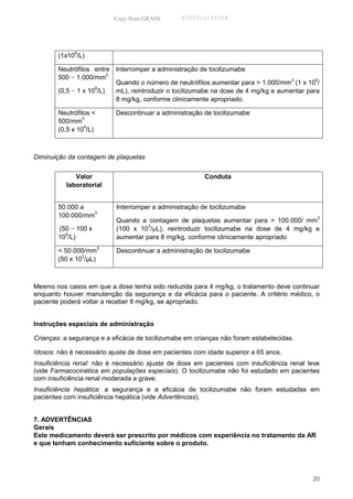 Copy from GRASS        PID2011-05714




        (1x109/L)

        Neutrófilos entre Interromper a administração de tocilizumabe
        500 − 1.000/mm3                                                             3       9
                          Quando o número de neutrófilos aumentar para > 1.000/mm (1 x 10 /
                     9
        (0,5 − 1 x 10 /L) mL), reintroduzir o tocilizumabe na dose de 4 mg/kg e aumentar para
                          8 mg/kg, conforme clinicamente apropriado.

        Neutrófilos <      Descontinuar a administração de tocilizumabe
        500/mm3
        (0,5 x 109/L)



Diminuição da contagem de plaquetas


             Valor                                       Conduta
          laboratorial


        50.000 a           Interromper a administração de tocilizumabe
        100.000/mm3
                           Quando a contagem de plaquetas aumentar para > 100.000/ mm3
        (50 − 100 x        (100 x 103/µL), reintroduzir tocilizumabe na dose de 4 mg/kg e
          9
        10 /L)             aumentar para 8 mg/kg, conforme clinicamente apropriado

        < 50.000/mm3       Descontinuar a administração de tocilizumabe
        (50 x 103/µL)



Mesmo nos casos em que a dose tenha sido reduzida para 4 mg/kg, o tratamento deve continuar
enquanto houver manutenção da segurança e da eficácia para o paciente. A critério médico, o
paciente poderá voltar a receber 8 mg/kg, se apropriado.


Instruções especiais de administração

Crianças: a segurança e a eficácia de tocilizumabe em crianças não foram estabelecidas.

Idosos: não é necessário ajuste de dose em pacientes com idade superior a 65 anos.
Insuficiência renal: não é necessário ajuste de dose em pacientes com insuficiência renal leve
(vide Farmacocinética em populações especiais). O tocilizumabe não foi estudado em pacientes
com insuficiência renal moderada a grave.
Insuficiência hepática: a segurança e a eficácia de tocilizumabe não foram estudadas em
pacientes com insuficiência hepática (vide Advertências).


7. ADVERTÊNCIAS
Gerais
Este medicamento deverá ser prescrito por médicos com experiência no tratamento da AR
e que tenham conhecimento suficiente sobre o produto.




                                                                                           20
 