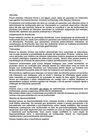 Copy from GRASS         PID2011-05714




Infecções
Foram relatadas infecções sérias e, em alguns casos, fatais em pacientes em tratamento
com agentes imunossupressores, incluindo tocilizumabe (vide Reações Adversas).
O tratamento com tocilizumabe não deve ser iniciado em pacientes com infecções ativas. A
administração de tocilizumabe deve ser interrompida se o paciente desenvolver infecção
grave até que seja resolvida. Deve-se ter cautela ao considerar o uso de tocilizumabe em
pacientes com história de infecções recorrentes ou condições subjacentes (por exemplo,
diverticulite, diabetes) que possam predispô-los a infecções.
Complicações da diverticulite
Foram relatados eventos de perfuração divertícular, como complicação de diverticulite. O
tocilizumabe deve ser usado com cautela em pacientes com histórico de úlceras intestinais
ou diverticulite. Pacientes que apresentem sintomas potencialmente indicativos de
complicações de diverticulite, tais como dor abdominal, devem ser avaliados prontamente
para identificação precoce de perfuração gastrintestinal.
Tuberculose
Embora os estudos clínicos não tenham demonstrado risco aumentado de tuberculose,
não se pode descartar a possibilidade de ativação da tuberculose. Portanto, médicos, bem
como pacientes com histórico de infecção tuberculosa (história pregressa de tuberculose
ou cicatriz radiológica sugestiva de tuberculose curada), devem estar atentos quanto à
manifestação de sintomas de tuberculose e realizar periodicamente raios X de tórax.
Conforme recomendado para outras terapias biológicas para artrite reumatoide, os
pacientes devem ser avaliados para infecção latente por tuberculose antes do início da
terapia com tocilizumabe. Pacientes com tuberculose latente devem ser tratados com
terapia antibacteriana padrão antes do inicio do tratamento com tocilizumabe.
Recomenda-se vigilância para detecção, em tempo hábil, de infecções graves em pacientes
sob tratamento com biológicos, pois os sinais e sintomas de inflamação aguda podem
estar reduzidos em consequência da supressão da reação de fase aguda. Os pacientes
devem ser orientados a entrar imediatamente em contato com o médico assistente se
apresentarem qualquer sintoma sugestivo de infecção, a fim de garantir avaliação rápida e
instituição de tratamento apropriado.
Vacinas
Vacinas vivas e vivas atenuadas não devem ser administradas concomitantemente com
tocilizumabe, porque a segurança clínica não foi estabelecida.
Não existem dados sobre a transmissão secundária de infecção de pessoas que receberam
vacinas vivas para pacientes em uso de tocilizumabe.
Reações de hipersensibilidade
Reações graves de hipersensibilidade foram relatadas durante a infusão de tocilizumabe
(vide Efeitos adversos). Um paciente que apresentou reação à infusão previamente e foi
pré-medicado com esteroides e anti-histamínicos sofreu reação anafilática fatal durante
tratamento subsequente com tocilizumabe na fase de pós-comercialização. Tratamento
apropriado deve estar disponível para uso imediato em caso de reação anafilática durante
o tratamento com tocilizumabe. Caso ocorra reação anafilática ou outra reação de
hipersensibilidade séria, a administração de tocilizumabe deverá ser interrompida
imediatamente e permanentemente descontinuada.
Doença hepática ativa e insuficiência hepática




                                                                                      21
 