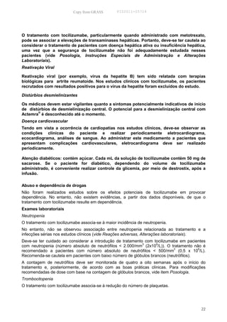 Copy from GRASS        PID2011-05714




O tratamento com tocilizumabe, particularmente quando administrado com metotrexato,
pode se associar a elevações de transaminases hepáticas. Portanto, deve-se ter cautela ao
considerar o tratamento de pacientes com doença hepática ativa ou insuficiência hepática,
uma vez que a segurança de tocilizumabe não foi adequadamente estudada nesses
pacientes (vide Posologia, Instruções Especiais de Administração e Alterações
Laboratoriais).
Reativação Viral

Reativação viral (por exemplo, vírus da hepatite B) tem sido relatada com terapias
biológicas para artrite reumatoide. Nos estudos clínicos com tocilizumabe, os pacientes
recrutados com resultados positivos para o vírus da hepatite foram excluídos do estudo.

Distúrbios desmielinizantes

Os médicos devem estar vigilantes quanto a sintomas potencialmente indicativos de início
de distúrbios de desmielinização central. O potencial para a desmielinização central com
Actemra® é desconhecido até o momento.
Doença cardiovascular
Tendo em vista a ocorrência de cardiopatias nos estudos clínicos, deve-se observar as
condições clínicas do paciente e realizar periodicamente eletrocardiograma,
ecocardiograma, análises de sangue. Ao administrar este medicamento a pacientes que
apresentam complicações cardiovasculares, eletrocardiograma deve ser realizado
periodicamente.

Atenção diabéticos: contém açúcar. Cada mL da solução de tocilizumabe contém 50 mg de
sacarose. Se o paciente for diabético, dependendo do volume de tocilizumabe
administrado, é conveniente realizar controle da glicemia, por meio de destrostix, após a
infusão.

Abuso e dependência de drogas
Não foram realizados estudos sobre os efeitos potenciais de tocilizumabe em provocar
dependência. No entanto, não existem evidências, a partir dos dados disponíveis, de que o
tratamento com tocilizumabe resulte em dependência.
Exames laboratoriais
Neutropenia
O tratamento com tocilizumabe associa-se à maior incidência de neutropenia.
No entanto, não se observou associação entre neutropenia relacionada ao tratamento e a
infecções sérias nos estudos clínicos (vide Reações adversas, Alterações laboratoriais).
Deve-se ter cuidado ao considerar a introdução de tratamento com tocilizumabe em pacientes
                                                            3     9
com neutropenia (número absoluto de neutrófilos < 2.000/mm (2x10 /L)). O tratamento não é
                                                                           3          9
recomendado a pacientes com número absoluto de neutrófilos < 500/mm (0,5 x 10 /L).
Recomenda-se cautela em pacientes com baixo número de glóbulos brancos (neutrófilos).
A contagem de neutrófilos deve ser monitorada de quatro a oito semanas após o início do
tratamento e, posteriormente, de acordo com as boas práticas clínicas. Para modificações
recomendadas de dose com base na contagem de glóbulos brancos, vide item Posologia.
Trombocitopenia
O tratamento com tocilizumabe associa-se à redução do número de plaquetas.




                                                                                       22
 