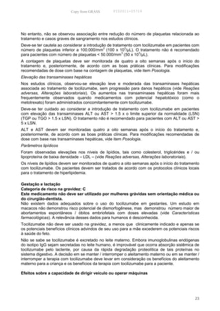 Copy from GRASS        PID2011-05714




No entanto, não se observou associação entre redução do número de plaquetas relacionada ao
tratamento e casos graves de sangramento nos estudos clínicos.
Deve-se ter cautela ao considerar a introdução de tratamento com tocilizumabe em pacientes com
                                             3           3
número de plaquetas inferior a 100.000/mm (100 x 10 /µL). O tratamento não é recomendado
                                                       3       3
para pacientes com número de plaquetas < 50.000/mm (50 x 10 /µL).
A contagem de plaquetas deve ser monitorada de quatro a oito semanas após o início do
tratamento e, posteriormente, de acordo com as boas práticas clínicas. Para modificações
recomendadas de dose com base na contagem de plaquetas, vide item Posologia.
Elevação das transaminases hepáticas
Nos estudos clínicos, observou-se elevação leve e moderada das transaminases hepáticas
associada ao tratamento de tocilizumabe, sem progressão para danos hepáticos (vide Reações
adversas, Alterações laboratoriais). Os aumentos nas transaminases hepáticas foram mais
frequentemente observados quando medicamentos com potencial hepatotóxico (como o
metotrexato) foram administrados concomitantemente com tocilizumabe.
Deve-se ter cuidado ao considerar a introdução de tratamento com tocilizumabe em pacientes
com elevação das transaminases ALT ou AST > 1.5 x o limite superior da normalidade (LSN)
(TGP ou TGO > 1.5 x LSN). O tratamento não é recomendado para pacientes com ALT ou AST >
5 x LSN.
ALT e AST devem ser monitoradas quatro a oito semanas após o início do tratamento e,
posteriormente, de acordo com as boas práticas clínicas. Para modificações recomendadas de
dose com base nas transaminases hepáticas, vide item Posologia.
Parâmetros lipídicos
Foram observadas elevações nos níveis de lipídios, tais como colesterol, triglicérides e / ou
lipoproteína de baixa densidade – LDL – (vide Reações adversas, Alterações laboratoriais).
Os níveis de lipídios devem ser monitorados de quatro a oito semanas após o início do tratamento
com tocilizumabe. Os pacientes devem ser tratados de acordo com os protocolos clínicos locais
para o tratamento de hiperlipidemia.

Gestação e lactação
Categoria de risco na gravidez: C
Este medicamento não deve ser utilizado por mulheres grávidas sem orientação médica ou
do cirurgião-dentista.
Não existem dados adequados sobre o uso do tocilizumabe em gestantes. Um estudo em
macacos não demonstrou risco potencial de dismorfogênese, mas demonstrou número maior de
abortamentos espontâneos / óbitos embriofetais com doses elevadas (vide Características
farmacológicas). A relevância desses dados para humanos é desconhecida.
Tocilizumabe não deve ser usado na gravidez, a menos que clinicamente indicado e apenas se
os potenciais benefícios clínicos advindos de seu uso para a mãe excederem os potenciais riscos
à saúde do feto.
Não se sabe se tocilizumabe é excretado no leite materno. Embora imunoglobulinas endógenas
do isotipo IgG sejam secretadas no leite humano, é improvável que ocorra absorção sistêmica de
tocilizumabe pelo lactente, por causa da rápida degradação proteolítica de tais proteínas no
sistema digestivo. A decisão em se manter / interromper o aleitamento materno ou em se manter /
interromper a terapia com tocilizumabe deve levar em consideração os benefícios do aleitamento
materno para a criança e os benefícios da terapia com tocilizumabe para a paciente.

Efeitos sobre a capacidade de dirigir veículo ou operar máquinas




                                                                                             23
 