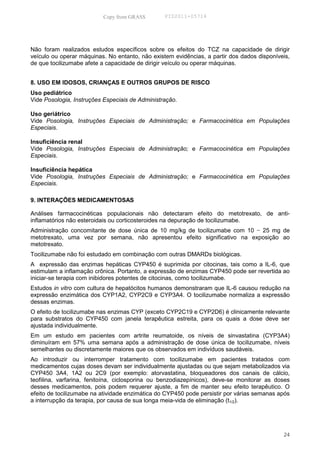 Copy from GRASS        PID2011-05714




Não foram realizados estudos específicos sobre os efeitos do TCZ na capacidade de dirigir
veículo ou operar máquinas. No entanto, não existem evidências, a partir dos dados disponíveis,
de que tocilizumabe afete a capacidade de dirigir veículo ou operar máquinas.


8. USO EM IDOSOS, CRIANÇAS E OUTROS GRUPOS DE RISCO
Uso pediátrico
Vide Posologia, Instruções Especiais de Administração.

Uso geriátrico
Vide Posologia, Instruções Especiais de Administração; e Farmacocinética em Populações
Especiais.

Insuficiência renal
Vide Posologia, Instruções Especiais de Administração; e Farmacocinética em Populações
Especiais.

Insuficiência hepática
Vide Posologia, Instruções Especiais de Administração; e Farmacocinética em Populações
Especiais.

9. INTERAÇÕES MEDICAMENTOSAS

Análises farmacocinéticas populacionais não detectaram efeito do metotrexato, de anti-
inflamatórios não esteroidais ou corticosteroides na depuração de tocilizumabe.
Administração concomitante de dose única de 10 mg/kg de tocilizumabe com 10 − 25 mg de
metotrexato, uma vez por semana, não apresentou efeito significativo na exposição ao
metotrexato.
Tocilizumabe não foi estudado em combinação com outras DMARDs biológicas.
A expressão das enzimas hepáticas CYP450 é suprimida por citocinas, tais como a IL-6, que
estimulam a inflamação crônica. Portanto, a expressão de enzimas CYP450 pode ser revertida ao
iniciar-se terapia com inibidores potentes de citocinas, como tocilizumabe.
Estudos in vitro com cultura de hepatócitos humanos demonstraram que IL-6 causou redução na
expressão enzimática dos CYP1A2, CYP2C9 e CYP3A4. O tocilizumabe normaliza a expressão
dessas enzimas.
O efeito de tocilizumabe nas enzimas CYP (exceto CYP2C19 e CYP2D6) é clinicamente relevante
para substratos do CYP450 com janela terapêutica estreita, para os quais a dose deve ser
ajustada individualmente.
Em um estudo em pacientes com artrite reumatoide, os níveis de sinvastatina (CYP3A4)
diminuíram em 57% uma semana após a administração de dose única de tocilizumabe, níveis
semelhantes ou discretamente maiores que os observados em indivíduos saudáveis.
Ao introduzir ou interromper tratamento com tocilizumabe em pacientes tratados com
medicamentos cujas doses devam ser individualmente ajustadas ou que sejam metabolizados via
CYP450 3A4, 1A2 ou 2C9 (por exemplo: atorvastatina, bloqueadores dos canais de cálcio,
teofilina, varfarina, fenitoína, ciclosporina ou benzodiazepínicos), deve-se monitorar as doses
desses medicamentos, pois podem requerer ajuste, a fim de manter seu efeito terapêutico. O
efeito de tocilizumabe na atividade enzimática do CYP450 pode persistir por várias semanas após
a interrupção da terapia, por causa de sua longa meia-vida de eliminação (t1/2).




                                                                                            24
 