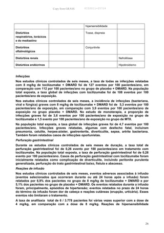 Copy from GRASS     PID2011-05714




                                                hipersensibilidade

Distúrbios                                      Tosse, dispneia
respiratórios, torácicos
e do mediastino

Distúrbios                                      Conjuntivite
oftalmológicos

Distúrbios renais                                                      Nefrolitíase

Distúrbios endócrinos                                                  Hipotiroidismo



Infecções
Nos estudos clínicos controlados de seis meses, a taxa de todas as infecções relatadas
com 8 mg/kg de tocilizumabe + DMARD foi de 127 eventos por 100 pacientes/ano, em
comparação com 112 por 100 pacientes/ano no grupo de placebo + DMARD. Na população
total exposta, a taxa global de infecções com tocilizumabe foi de 108 eventos por 100
pacientes/ano de exposição.
Nos estudos clínicos controlados de seis meses, a incidência de infecções (bacteriana,
viral e fúngica) graves com 8 mg/kg de tocilizumabe + DMARD foi de 5,3 eventos por 100
pacientes/ano de exposição, em comparação com 3,9 eventos por 100 pacientes/ano de
exposição no grupo placebo + DMARD. No estudo de monoterapia, a proporção de
infecções graves foi de 3,6 eventos por 100 pacientes/ano de exposição no grupo de
tocilizumabe e 1,5 evento por 100 pacientes/ano de exposição no grupo de MTX.
Na população total exposta, a taxa global de infecções graves foi de 4,7 eventos por 100
pacientes/ano. Infecções graves relatadas, algumas com desfecho fatal, incluíram
pneumonia, celulite, herpes-zóster, gastrenterite, diverticulite, sepse, artrite bacteriana.
Também foram relatados casos de infecções oportunistas.
Perfuração gastrintestinal
Durante os estudos clínicos controlados de seis meses de duração, a taxa total de
perfuração gastrintestinal foi de 0,26 evento por 100 pacientes/ano em tratamento com
tocilizumabe. Na população total exposta, a taxa de perfuração gastrintestinal foi de 0,28
evento por 100 pacientes/ano. Casos de perfuração gastrintestinal com tocilizumabe foram
inicialmente relatados como complicação de diverticulite, incluindo peritonite purulenta
generalizada, perfuração do trato gastrintestinal baixo, fístula e abscesso.
Reações de infusão
Nos estudos clínicos controlados de seis meses, eventos adversos associados à infusão
(eventos selecionados que ocorreram durante ou até 24 horas após a infusão) foram
relatados por 6,9% dos pacientes no grupo de 8 mg/kg de tocilizumabe + DMARD e por
5,1% dos pacientes no grupo de placebo + DMARD. Os eventos relatados durante a infusão
foram, principalmente, episódios de hipertensão; eventos relatados no prazo de 24 horas
do término da infusão foram dor de cabeça e reações cutâneas (erupção, urticária). Esses
eventos não limitaram o tratamento.
A taxa de anafilaxia total de 6 / 3.778 pacientes foi várias vezes superior com a dose de
4 mg/kg, em comparação com a dose de 8 mg/kg. Reações de hipersensibilidade




                                                                                         26
 