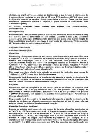 Copy from GRASS        PID2011-05714




clinicamente significativas associadas ao tocilizumabe e que levaram à interrupção do
tratamento foram relatadas em um total de 13 entre 3.778 pacientes (0,3%) tratados com
tocilizumabe durante os estudos clínicos controlados e abertos. Essas reações foram
observadas, geralmente, durante a segunda à quinta infusão de tocilizumabe (vide
Advertências gerais).
As reações infusionais        foram    tratadas    com   sucesso   com   anti-histamínicos,
corticosteroides I.V.
Imunogenicidade
Foram testados 2.876 pacientes quanto à presença de anticorpos antitocilizumabe (HAHA)
nos estudos clínicos controlados de seis meses. Quarenta e seis (1,6%) pacientes
desenvolveram anticorpos antitocilizumabe positivos, dos quais cinco tiveram reação de
hipersensibilidade significativa que levou à interrupção do tratamento. Trinta pacientes
(1,1%) desenvolveram anticorpos neutralizantes.

Alterações laboratoriais
Alterações hematológicas:
Neutrófilos
Nos estudos clínicos controlados de seis meses, reduções no número de neutrófilos para
< 1.000/mm3 (1 x 109/L) ocorreram em 3,4% dos pacientes com 8 mg/kg de tocilizumabe +
DMARD, em comparação com < 0,1% dos pacientes com placebo + DMARD.
Aproximadamente metade dos casos com contagem absoluta de neutrófilos inferior a
           3       9                                                                  3
1.000/mm (1 x 10 /L) ocorreu nas oito primeiras semanas de terapia. Reduções < 500/mm
         9
(0,5 x 10 /L) foram relatadas em 0,3% dos pacientes em uso de 8 mg/kg de tocilizumabe +
DMARD (vide Advertências, Exames laboratoriais).
Não houve uma clara relação entre redução no número de neutrófilos para menos de
        3       9
1.000/mm (1 x 10 /L) e ocorrência de infecções graves.
Na população total de controle e na população total exposta, o padrão e a incidência de
redução de contagem de neutrófilos permanecem consistentes ao que foi observado nos
estudos clínicos controlados de seis meses de duração.
Plaquetas
Nos estudos clínicos controlados de seis meses, redução no número de plaquetas para
              3           3
< 100.000/mm (100 x 10 /µL) ocorreram em 1,7% dos pacientes com 8 mg/kg de
tocilizumabe + DMARDs tradicionais, comparado com < 1% dos pacientes com placebo
+ DMARDs tradicionais, sem associação a eventos de sangramento (vide Advertências e
Exames laboratoriais).
Na população total de controle e na população total exposta, o padrão e a incidência de
redução de contagem de plaquetas permanecem consistentes ao que foi observado nos
estudos clínicos controlados de seis meses de duração.
Elevações de enzimas hepáticas:
Durante os estudos controlados de seis meses de duração, elevações transitórias na
ALT/AST > 3 x LSN foram observadas em 2,1% dos pacientes com 8 mg/kg de tocilizumabe,
em comparação com 4,9% dos pacientes com MTX e em 6,5% dos pacientes com 8 mg/kg
de tocilizumabe + DMARD, em comparação com 1,5% dos pacientes com placebo +
DMARD. A adição de drogas potencialmente hepatotóxicas (por exemplo, MTX) à
monoterapia com tocilizumabe resultou em maior frequência dessas elevações. Elevações
de ALT/AST > 5 x LSN foram observadas em 0,7% dos pacientes com tocilizumabe em




                                                                                        27
 