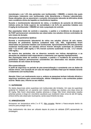 Copy from GRASS       PID2011-05714




monoterapia e em 1,4% dos pacientes com tocilizumabe + DMARD, a maioria dos quais
interrompeu tratamento com tocilizumabe (vide Advertências e Exames Laboratoriais).
Essas elevações não se associaram a aumento clinicamente relevante da bilirrubina direta
nem a evidência clínica de hepatite ou insuficiência hepática.
Durante o monitoramento laboratorial de rotina, a incidência de aumento de bilirrubina
indireta acima do limite superior de normalidade é de 6,2% em pacientes tratados com
8 mg/kg de tocilizumabe + DMARD em toda a população de controle.

Nas populações totais de controle e expostas, o padrão e a incidência de elevação de
ALT/AST permaneceram consistentes aos observados nos estudos clínicos controlados de
seis meses de duração.
Elevações de parâmetros lipídicos
Durante o monitoramento laboratorial de rotina nos estudos clínicos de seis meses,
elevações de parâmetros lipídicos (colesterol total, LDL, HDL, triglicérides) foram
observadas em pacientes tratados com tocilizumabe. Aproximadamente 24% dos pacientes
receberam tocilizumabe em estudos clínicos tiveram elevação sustentada do colesterol
total > 6,2 mmol/L (240 mg/dL) e 15% tiveram aumento sustentado no LDL ≥ 4,1 mmol/L
(160 mg/dL).
Na maioria dos pacientes, não se observou aumento nos índices aterogênicos, e as
elevações de colesterol total responderam a tratamento com agentes hipolipemiantes.
Nas populações totais de controle e expostas, o padrão e a incidência de aumento dos
parâmetros lipídicos permaneceram consistentes aos observados nos estudos clínicos
controlados de seis meses de duração.

Pós-comercialização
O perfil de segurança no período de pós-comercialização é consistente com os dados do
estudo clínico, com exceção de um caso de reação anafilática fatal que foi relatado durante
o tratamento com tocilizumabe.

Atenção: Este é um medicamento novo e, embora as pesquisas tenham indicado eficácia e
segurança aceitáveis para comercialização, efeitos indesejáveis e não conhecidos podem
ocorrer. Neste caso, informe ao seu médico.

11. SUPERDOSE
Os dados disponíveis sobre superdose com tocilizumabe são limitados. Um caso de superdose
acidental foi relatado em um paciente com mieloma múltiplo que recebeu uma dose única de
40 mg/kg. Não foram observadas reações adversas à droga. Não foram observadas reações
adversas graves à droga em voluntários saudáveis que receberam dose única de até 28 mg/kg,
embora tenha sido observado neutropenia, sendo essa limitante da dose.

12. ARMAZENAGEM
Armazenar em temperatura entre 2 e 8 ºC. Não congelar. Manter o frasco-ampola dentro do
cartucho para proteger da luz.

Este medicamento não deve ser utilizado depois do prazo de validade (EXP) apresentado na
embalagem.




                                                                                        28
 