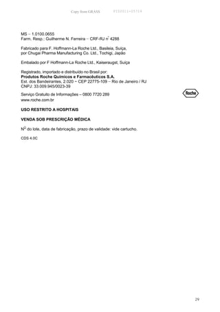 Copy from GRASS         PID2011-05714




MS − 1.0100.0655
Farm. Resp.: Guilherme N. Ferreira − CRF-RJ nº 4288

Fabricado para F. Hoffmann-La Roche Ltd., Basileia, Suíça,
por Chugai Pharma Manufacturing Co. Ltd., Tochigi, Japão

Embalado por F Hoffmann-La Roche Ltd., Kaiseraugst, Suíça

Registrado, importado e distribuído no Brasil por:
Produtos Roche Químicos e Farmacêuticos S.A.
Est. dos Bandeirantes, 2.020 − CEP 22775-109 − Rio de Janeiro / RJ
CNPJ: 33.009.945/0023-39
Serviço Gratuito de Informações – 0800 7720 289                      R
www.roche.com.br

USO RESTRITO A HOSPITAIS

VENDA SOB PRESCRIÇÃO MÉDICA

NO do lote, data de fabricação, prazo de validade: vide cartucho.

CDS 4.0C




                                                                     29
 