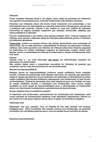 Copy from GRASS         PID2011-05714




Infecções
Foram relatadas infecções sérias e, em alguns casos, fatais em pacientes em tratamento
com agentes imunossupressores, incluindo tocilizumabe (vide Reações adversas).
Pacientes com infecções ativas não devem iniciar tratamento com tocilizumabe, e sua
administração deve ser interrompida se o paciente desenvolver infecção grave, até que que
o problema seja resolvido. Informe a seu médico se você tiver história de infecções
recorrentes ou alguma condição subjacente (por exemplo, diverticulite, diabetes) que
possa predispô-lo a infecções.
Procure imediatamente o seu médico caso apareça qualquer sinal / sintoma sugestivo de
infecção, para garantir a detecção rápida de infecções potencialmente graves e instituição
de tratamento apropriado.
Tuberculose: embora os estudos clínicos não tenham demonstrado risco aumentado de
tuberculose, não se pode descartar a possibilidade de ativação da tuberculose. Portanto,
médicos, bem como pacientes com histórico de infecção tuberculosa (história pregressa
de tuberculose ou cicatriz radiológica sugestiva de tuberculose curada), devem estar
atentos quanto à manifestação de sintomas de tuberculose e realizar periodicamente raios
X de tórax.
Vacinas
Vacinas vivas e / ou vivas atenuadas não devem ser administradas enquanto em
tratamento com tocilizumabe.
Não existem dados sobre a transmissão secundária de infecções de pessoas que
receberam vacinas vivas para pacientes em uso de tocilizumabe.
Reações de hipersensibilidade
Reações graves de hipersensibilidade (inclusive reação anafilática) foram relatadas
durante a infusão de tocilizumabe (vide Reações Adversas). Um paciente que apresentou
reação à infusão previamente e foi pré-medicado com esteroides e anti-histamínicos sofreu
reação anafilática fatal durante tratamento subsequente com tocilizumabe na fase de pós-
comercialização. Tratamento apropriado deve estar disponível para uso imediato em caso
de reação anafilática durante o tratamento com tocilizumabe. Caso ocorra reação
anafilática ou outra reação de hipersensibilidade séria, a administração de tocilizumabe
deverá ser interrompida imediatamente e permanentemente descontinuada.
Doença hepática ativa e insuficiência hepática
O tratamento com tocilizumabe, particularmente em combinação com metotrexato, pode
causar elevação de transaminases hepáticas (vide Alterações Laboratoriais). Informe ao
seu médico se você possui alguma doença ativa no fígado ou insuficiência hepática.

Reativação Viral

Reativação viral (por exemplo, vírus da hepatite B) tem sido relatada com terapias
biológicas para artrite reumatoide. Nos estudos clínicos com tocilizumabe, os pacientes
recrutados com resultados positivos para o vírus da hepatite foram excluídos do estudo.



Distúrbios desmielinizantes




                                                                                        3
 