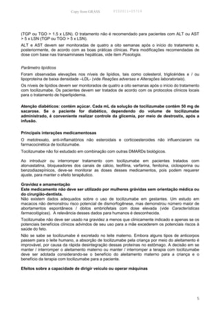 Copy from GRASS        PID2011-05714




(TGP ou TGO > 1.5 x LSN). O tratamento não é recomendado para pacientes com ALT ou AST
> 5 x LSN (TGP ou TGO > 5 x LSN).
ALT e AST devem ser monitoradas de quatro a oito semanas após o início do tratamento e,
posteriormente, de acordo com as boas práticas clínicas. Para modificações recomendadas de
dose com base nas transaminases hepáticas, vide item Posologia.


Parâmetro lipídicos
Foram observadas elevações nos níveis de lipídios, tais como colesterol, triglicérides e / ou
lipoproteína de baixa densidade –LDL- (vide Reações adversas e Alterações laboratoriais).
Os níveis de lipídios devem ser monitorados de quatro a oito semanas após o início do tratamento
com tocilizumabe. Os pacientes devem ser tratados de acordo com os protocolos clínicos locais
para o tratamento de hiperlipidemia.

Atenção diabéticos: contém açúcar. Cada mL da solução de tocilizumabe contém 50 mg de
sacarose. Se o paciente for diabético, dependendo do volume de tocilizumabe
administrado, é conveniente realizar controle da glicemia, por meio de destrostix, após a
infusão.

Principais interações medicamentosas
O metotrexato, anti-inflamatórios não esteroidais e corticoesteroides não influenciaram na
farmacocinética de tocilizumabe.
Tocilizumabe não foi estudado em combinação com outras DMARDs biológicos.

Ao introduzir ou interromper tratamento com tocilizumabe em pacientes tratados com
atorvastatina, bloqueadores dos canais de cálcio, teofilina, varfarina, fenitoína, ciclosporina ou
benzodiazepínicos, deve-se monitorar as doses desses medicamentos, pois podem requerer
ajuste, para manter o efeito terapêutico.

Gravidez e amamentação
Este medicamento não deve ser utilizado por mulheres grávidas sem orientação médica ou
do cirurgião-dentista.
Não existem dados adequados sobre o uso de tocilizumabe em gestantes. Um estudo em
macacos não demonstrou risco potencial de dismorfogênese, mas demonstrou número maior de
abortamentos espontâneos / óbitos embriofetais com dose elevada (vide Características
farmacológicas). A relevância desses dados para humanos é desconhecida.
Tocilizumabe não deve ser usado na gravidez a menos que clinicamente indicado e apenas se os
potenciais benefícios clínicos advindos de seu uso para a mãe excederem os potenciais riscos à
saúde do feto.
Não se sabe se tocilizumabe é excretado no leite materno. Embora alguns tipos de anticorpos
passem para o leite humano, a absorção de tocilizumabe pela criança por meio do aleitamento é
improvável, por causa da rápida desintegração dessas proteínas no estômago. A decisão em se
manter / interromper o aleitamento materno ou manter / interromper a terapia com tocilizumabe
deve ser adotada considerando-se o benefício do aleitamento materno para a criança e o
benefício da terapia com tocilizumabe para a paciente.

Efeitos sobre a capacidade de dirigir veículo ou operar máquinas




                                                                                                5
 