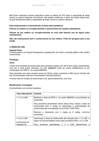Copy from GRASS      PID2011-05714




Não foram realizados estudos específicos sobre os efeitos de TCZ sobre a capacidade de dirigir
veículo ou operar máquinas. No entanto, não existem evidências, a partir dos dados disponíveis,
de que tocilizumabe afete a capacidade de dirigir veículo ou operar máquinas.


Este medicamento é contraindicado na faixa etária pediátrica.
Informe ao médico ou cirurgião-dentista o aparecimento de reações indesejáveis.

Informe ao seu médico ou cirurgião-dentista se você está fazendo uso de algum outro
medicamento.

Não use medicamento sem o conhecimento do seu médico. Pode ser perigoso para a sua
saúde.


4. MODO DE USO
Aspecto físico
O tocilizumabe é um líquido transparente a opalescente, de incolor a amarelo pálido e não contém
conservantes.

Posologia
Geral
A dose recomendada de tocilizumabe para pacientes adultos com AR é de 8 mg/kg, administrada,
                                                    ®
uma vez a cada quatro semanas, na veia. Actemra pode ser usado isoladamente ou em
combinação com MTX e / ou outras DMARDs.
Para pacientes com peso corporal acima de 100 kg, doses superiores a 800 mg por infusão não
são recomendadas (vide item Propriedades Farmacocinéticas).
O tempo total de infusão de tocilizumabe é de, aproximadamente, uma hora.


Modificações na dosagem
Anormalidades nas enzimas hepáticas


        Valor laboratorial     Conduta

        > 1 a 3 x LSN          Modificar a dose de MTX e / ou outras DMARDs concomitantes se
                               apropriado.

                               Para aumentos persistentes dentro dessa faixa, reduzir a dose do
                               tocilizumabe para 4 mg/kg ou interromper a administração de
                               tocilizumabe até normalização da ALT/AST (TGP/TGO).

                               Reiniciar o tratamento com 4 mg/kg ou 8 mg/kg, conforme
                               apropriado.

        > 3 a 5 x LSN          Interromper a dose do tocilizumabe até redução para < 3 x LSN e
                               seguir as recomendações acima para aumentos entre 1 e 3 x LSN.
        (confirmado por
        repetição do           Para   aumentos   persistentes   >   3   x   LSN,   descontinuar   a




                                                                                                  6
 