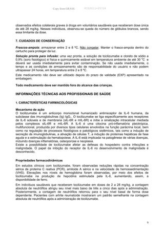 Copy from GRASS        PID2011-05714




observados efeitos colaterais graves à droga em voluntários saudáveis que receberam dose única
de até 28 mg/kg. Nesses indivíduos, observou-se queda do número de glóbulos brancos, sendo
essa limitante da dose.

7. CUIDADOS DE CONSERVAÇÃO

Frascos-ampola: armazenar entre 2 e 8 ºC. Não congelar. Manter o frasco-ampola dentro do
cartucho para proteger da luz.
Solução pronta para infusão: uma vez pronta, a solução de tocilizumabe e cloreto de sódio a
0,9% (soro fisiológico) é física e quimicamente estável em temperatura ambiente de até 30 oC e
deverá ser usada imediatamente para evitar contaminação. Se não usada imediatamente, o
tempo e as condições de armazenamento são de responsabilidade do usuário e não podem
ultrapassar 24 horas, em temperatura entre 2 e 8 ºC.
Este medicamento não deve ser utilizado depois do prazo de validade (EXP) apresentado na
embalagem.

Todo medicamento deve ser mantido fora do alcance das crianças.

INFORMAÇÕES TÉCNICAS AOS PROFISSIONAIS DE SAÚDE

1. CARACTERÍSTICAS FARMACOLÓGICAS

Mecanismo de ação
O tocilizumabe é um anticorpo monoclonal humanizado antirreceptor de IL-6 humana, da
subclasse das imunoglobulinas (Ig) IgG1. O tocilizumabe se liga especificamente aos receptores
de IL-6 solúveis e de membrana (sIL-6R e mIL-6R) e inibe a sinalização intracelular mediada
pelos complexos sIL-6R e mIL-6R. A IL-6 é uma citocina pró-inflamatória pleiotrópica,
multifuncional, produzida por diversos tipos celulares envolvidos na função parácrina local, bem
como na regulação de processos fisiológicos e patológicos sistêmicos, tais como a indução de
secreção de imunoglobulinas, a ativação de células T, a indução de proteínas hepáticas de fase
aguda e a estimulação da hematopoiese. A IL-6 está implicada na patogênese de várias doenças,
incluindo doenças inflamatórias, osteoporose e neoplasia.
Existe a possibilidade de tocilizumabe afetar as defesas do hospedeiro contra infecções e
malignidade. O papel da inibição do receptor de IL-6 no desenvolvimento de malignidade é
desconhecido.

Propriedades farmacodinâmicas
Em estudos clínicos com tocilizumabe, foram observadas reduções rápidas na concentração
sérica de proteína C reativa (PCR), amiloide A sérico e na velocidade de hemossedimentação
(VHS). Elevações nos níveis de hemoglobina foram observadas, por meio dos efeitos de
tocilizumabe na produção de hepcidina estimulada pela IL-6, aumentando, assim, a
disponibilidade de ferro.
Em indivíduos saudáveis que receberam tocilizumabe em doses de 2 a 28 mg/kg, a contagem
absoluta de neutrófilos atingiu seu nível mais baixo de três a cinco dias após a administração.
Posteriormente, a contagem de neutrófilos retornou para o seu nível basal de forma dose
dependente. Pacientes com artrite reumatoide mostraram um padrão semelhante na contagem
absoluta de neutrófilos após a administração de tocilizumabe.




                                                                                              9
 