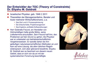 1
Der Entwickler der TOC (Theory of Constraints)
Dr. Eliyahu M. Goldratt
 Israelischer Physiker, geb. 1948 † 2011
 Theoretiker der Managementlehre, Berater und
Autor mehrerer Wirtschaftsromane, u.a.
 Das Ziel I und II, Prozessoptimierung
 Die kritische Kette, Projektmanagement
 Das Ergebnis, profitable Softwarelösungen
 Herr Goldratts Freund, ein Hersteller von
Hühnerkäfigen hatte große Mühe, seine
Liefertermine einzuhalten. Sein Freund half ihm, den
Problemen auf den Grund zu gehen. Als Physiker
war er unbelastet von betriebswirtschaftlichen
Vorgehensweisen. Er wandte daher die ihm
geläufigen naturwissenschaftlichen Methoden an und
kam auf eine Lösung, die allen üblichen Regeln
widersprach, sich aber glänzend bewährte. Eliyahu
M. Goldratt war so fasziniert von diesem neuen
Gebiet, dass er sich von da an mit der
systematischen Forschung beschäftigte.
 
