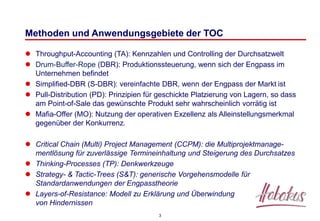3
Methoden und Anwendungsgebiete der TOC
 Throughput-Accounting (TA): Kennzahlen und Controlling der Durchsatzwelt
 Drum-Buffer-Rope (DBR): Produktionssteuerung, wenn sich der Engpass im
Unternehmen befindet
 Simplified-DBR (S-DBR): vereinfachte DBR, wenn der Engpass der Markt ist
 Pull-Distribution (PD): Prinzipien für geschickte Platzierung von Lagern, so dass
am Point-of-Sale das gewünschte Produkt sehr wahrscheinlich vorrätig ist
 Mafia-Offer (MO): Nutzung der operativen Exzellenz als Alleinstellungsmerkmal
gegenüber der Konkurrenz.
 Critical Chain (Multi) Project Management (CCPM): die Multiprojektmanage-
mentlösung für zuverlässige Termineinhaltung und Steigerung des Durchsatzes
 Thinking-Processes (TP): Denkwerkzeuge
 Strategy- & Tactic-Trees (S&T): generische Vorgehensmodelle für
Standardanwendungen der Engpasstheorie
 Layers-of-Resistance: Modell zu Erklärung und Überwindung
von Hindernissen
 