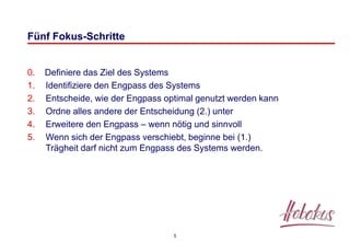 5
Fünf Fokus-Schritte
0. Definiere das Ziel des Systems
1. Identifiziere den Engpass des Systems
2. Entscheide, wie der Engpass optimal genutzt werden kann
3. Ordne alles andere der Entscheidung (2.) unter
4. Erweitere den Engpass – wenn nötig und sinnvoll
5. Wenn sich der Engpass verschiebt, beginne bei (1.)
Trägheit darf nicht zum Engpass des Systems werden.
 