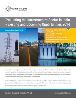 Release Date: October 15th, 2014
Format : PDF
Price : Rs 55,000 / 1250 USD
Discount : 15%
Discount Price : Rs 46,750/ 1065 USD
Discount Applicable till : August 31th, 2014
Number of pages : 250+
Evaluating the Infrastructure Sector in India
- Existing and Upcoming Opportunities 2014
Precision Research & Consulting Pvt. Ltd. www.idatainsights.com
iData Insights is a marketing research consulting ﬁrm. Its efforts help companies to create and improve products and services based on what the market
desires. We conduct both primary and secondary research. Our work does not end with research. We provide actionable recommendations and provide
our expertise for business success today and tomorrow.It is our goal to be a partner to our clients in the exploration and discovery,and then be their guide
in the implementation of changes that will make a difference to their bottom line.
The team of highly trained syndicated research analysts create research reports, newsletters, magazines, directories and online databases which
provide customers with broad technical and market trends in the energy sector. Their research and competitive and market intelligence studies
provides speciﬁc in-depth intelligence to ensure that customers succeed in their undertaking.
Business Series Report - 2014
 