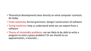 • Theoretical developments bear directly on what computer scientists
do today
• Finite automata, formal grammars: design/ construction of software
• Turing machines: help us understand what we can expect from a
software
• Theory of intractable problems: are we likely to be able to write a
program to solve a given problem? Or we should try an
approximation, a heuristic...
 