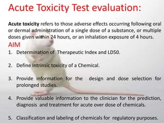 Acute Toxicity Test evaluation:
Acute toxicity refers to those adverse effects occurring following oral
or dermal administration of a single dose of a substance, or multiple
doses given within 24 hours, or an inhalation exposure of 4 hours.
AIM
1. Determination of Therapeutic Index and LD50.
2. Define Intrinsic toxicity of a Chemical.
3. Provide information for the design and dose selection for
prolonged studies.
4. Provide valuable information to the clinician for the prediction,
diagnosis and treatment for acute over dose of chemicals.
5. Classification and labeling of chemicals for regulatory purposes.
 