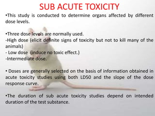 SUB ACUTE TOXICITY
•This study is conducted to determine organs affected by different
dose levels.
•Three dose levels are normally used.
-High dose (elicit definite signs of toxicity but not to kill many of the
animals)
- Low dose (induce no toxic effect.)
-Intermediate dose.
• Doses are generally selected on the basis of information obtained in
acute toxicity studies using both LD50 and the slope of the dose
response curve.
•The duration of sub acute toxicity studies depend on intended
duration of the test substance.
 