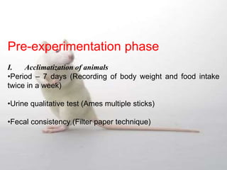 Pre-experimentation phase
I. Acclimatization of animals
•Period – 7 days (Recording of body weight and food intake
twice in a week)
•Urine qualitative test (Ames multiple sticks)
•Fecal consistency (Filter paper technique)
 