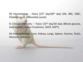 IX) Haematology - Twice (15th day/30th day) (Hb, RBC, WBC,
Platelet count, differential count)
X) Clinical chemistry – Twice (15th day/30 day) (Blood glucose,
total protein, serum Creatinine, SGOT, SGPT).
XI) Histopathology -Liver, Kidney, Lungs, Spleen, Ovaries, Testis,
Stomach, Intestine
 
