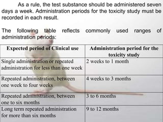 Expected period of Clinical use Administration period for the
toxicity study
Single administration or repeated
administration for less than one week
2 weeks to 1 month
Repeated administration, between
one week to four weeks
4 weeks to 3 months
Repeated administration, between
one to six months
3 to 6 months
Long term repeated administration
for more than six months
9 to 12 months
As a rule, the test substance should be administered seven
days a week. Administration periods for the toxicity study must be
recorded in each result.
The following table reflects commonly used ranges of
administration periods:
 