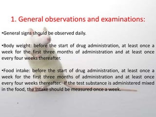 1. General observations and examinations:
•General signs should be observed daily.
•Body weight: before the start of drug administration, at least once a
week for the first three months of administration and at least once
every four weeks thereafter.
•Food intake: before the start of drug administration, at least once a
week for the first three months of administration and at least once
every four weeks thereafter. If the test substance is administered mixed
in the food, the intake should be measured once a week.
.
 