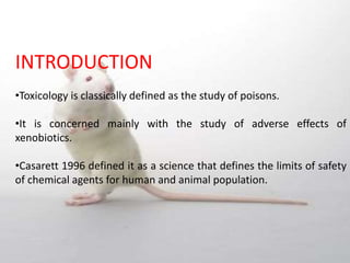 INTRODUCTION
•Toxicology is classically defined as the study of poisons.
•It is concerned mainly with the study of adverse effects of
xenobiotics.
•Casarett 1996 defined it as a science that defines the limits of safety
of chemical agents for human and animal population.
 