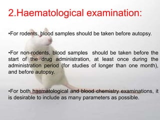 2.Haematological examination:
•For rodents, blood samples should be taken before autopsy.
•For non-rodents, blood samples should be taken before the
start of the drug administration, at least once during the
administration period (for studies of longer than one month),
and before autopsy.
•For both haematological and blood chemistry examinations, it
is desirable to include as many parameters as possible.
 