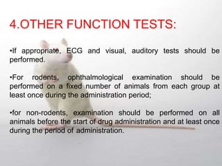 4.OTHER FUNCTION TESTS:
•If appropriate, ECG and visual, auditory tests should be
performed.
•For rodents, ophthalmological examination should be
performed on a fixed number of animals from each group at
least once during the administration period;
•for non-rodents, examination should be performed on all
animals before the start of drug administration and at least once
during the period of administration.
 