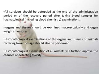 •All survivors should be autopsied at the end of the administration
period or of the recovery period after taking blood samples for
haematological (including blood chemistry) examinations.
• organs and tissues should be examined macroscopically and organ
weights measures.
•Histopathological examinations of the organs and tissues of animals
receiving lower dosage should also be performed
•Histopathological examination of all rodents will further improve the
chances of detecting toxicity.
 