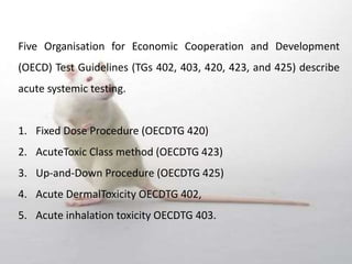 Five Organisation for Economic Cooperation and Development
(OECD) Test Guidelines (TGs 402, 403, 420, 423, and 425) describe
acute systemic testing.
1. Fixed Dose Procedure (OECDTG 420)
2. AcuteToxic Class method (OECDTG 423)
3. Up‐and‐Down Procedure (OECDTG 425)
4. Acute DermalToxicity OECDTG 402,
5. Acute inhalation toxicity OECDTG 403.
 