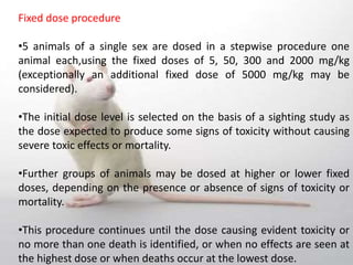 Fixed dose procedure
•5 animals of a single sex are dosed in a stepwise procedure one
animal each,using the fixed doses of 5, 50, 300 and 2000 mg/kg
(exceptionally an additional fixed dose of 5000 mg/kg may be
considered).
•The initial dose level is selected on the basis of a sighting study as
the dose expected to produce some signs of toxicity without causing
severe toxic effects or mortality.
•Further groups of animals may be dosed at higher or lower fixed
doses, depending on the presence or absence of signs of toxicity or
mortality.
•This procedure continues until the dose causing evident toxicity or
no more than one death is identified, or when no effects are seen at
the highest dose or when deaths occur at the lowest dose.
 