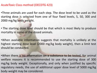 AcuteToxic Class method (OECDTG 423)
•Three animals are used for each step. The dose level to be used as the
starting dose is selected from one of four fixed levels, 5, 50, 300 and
2000 mg/kg body weight.
• The starting dose level should be that which is most likely to produce
mortality in some of the dosed animals.
•When available information suggests that mortality is unlikely at the
highest starting dose level (2000 mg/kg body weight), then a limit test
should be conducted.
•When there is no information on a substance to be tested, for animal
welfare reasons it is recommended to use the starting dose of 300
mg/kg body weight. Exceptionally, and only when justified by specific
regulatory needs, the use of additional upper dose level of 5000 mg/kg
body weight may be considered.
 