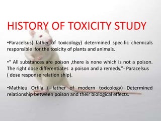 HISTORY OF TOXICITY STUDY
•Paracelsus( father of toxicology) determined specific chemicals
responsible for the toxicity of plants and animals.
•“ All substances are poison ,there is none which is not a poison.
The right dose differentiates a poison and a remedy.”- Paracelsus
( dose response relation ship).
•Mathieu Orfila ( father of modern toxicology) Determined
relationship between poison and their biological effects.
 
