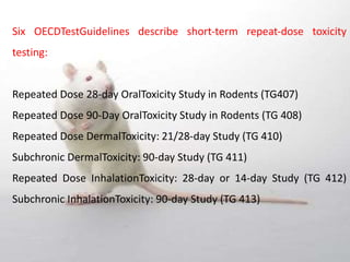 Six OECDTestGuidelines describe short‐term repeat‐dose toxicity
testing:
Repeated Dose 28‐day OralToxicity Study in Rodents (TG407)
Repeated Dose 90‐Day OralToxicity Study in Rodents (TG 408)
Repeated Dose DermalToxicity: 21/28‐day Study (TG 410)
Subchronic DermalToxicity: 90‐day Study (TG 411)
Repeated Dose InhalationToxicity: 28‐day or 14‐day Study (TG 412)
Subchronic InhalationToxicity: 90‐day Study (TG 413)
 