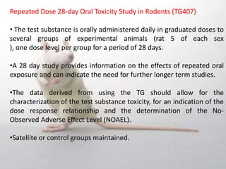 Repeated Dose 28‐day Oral Toxicity Study in Rodents (TG407)
• The test substance is orally administered daily in graduated doses to
several groups of experimental animals (rat 5 of each sex
), one dose level per group for a period of 28 days.
•A 28 day study provides information on the effects of repeated oral
exposure and can indicate the need for further longer term studies.
•The data derived from using the TG should allow for the
characterization of the test substance toxicity, for an indication of the
dose response relationship and the determination of the No-
Observed Adverse Effect Level (NOAEL).
•Satellite or control groups maintained.
 