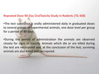 Repeated Dose 90‐Day OralToxicity Study in Rodents (TG 408)
•The test substance is orally administered daily in graduated doses
to several groups of experimental animals, one dose level per group
for a period of 90 days.
•During the period of administration the animals are observed
closely for signs of toxicity. Animals which die or are killed during
the test are necropsied and, at the conclusion of the test, surviving
animals are also killed and necropsied.
 
