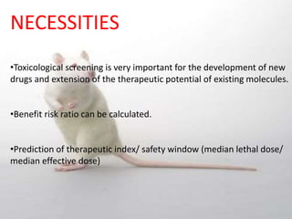 NECESSITIES
•Toxicological screening is very important for the development of new
drugs and extension of the therapeutic potential of existing molecules.
•Benefit risk ratio can be calculated.
•Prediction of therapeutic index/ safety window (median lethal dose/
median effective dose)
 