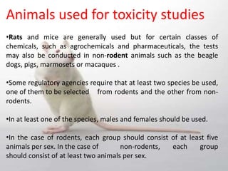 Animals used for toxicity studies
•Rats and mice are generally used but for certain classes of
chemicals, such as agrochemicals and pharmaceuticals, the tests
may also be conducted in non-rodent animals such as the beagle
dogs, pigs, marmosets or macaques .
•Some regulatory agencies require that at least two species be used,
one of them to be selected from rodents and the other from non-
rodents.
•In at least one of the species, males and females should be used.
•In the case of rodents, each group should consist of at least five
animals per sex. In the case of non-rodents, each group
should consist of at least two animals per sex.
 