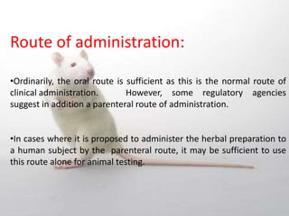 Route of administration:
•Ordinarily, the oral route is sufficient as this is the normal route of
clinical administration. However, some regulatory agencies
suggest in addition a parenteral route of administration.
•In cases where it is proposed to administer the herbal preparation to
a human subject by the parenteral route, it may be sufficient to use
this route alone for animal testing.
 