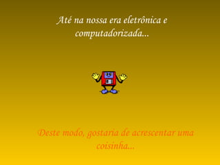 Até na nossa era eletrônica e computadorizada... Deste modo, gostaria de acrescentar uma coisinha... 