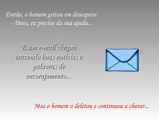 Então, o homem gritou em desespero: - Deus, eu preciso da sua ajuda... Mas o homem o deletou e continuou a chorar... E um e-mail chegou trazendo boas notícias e palavras de encorajamento... 