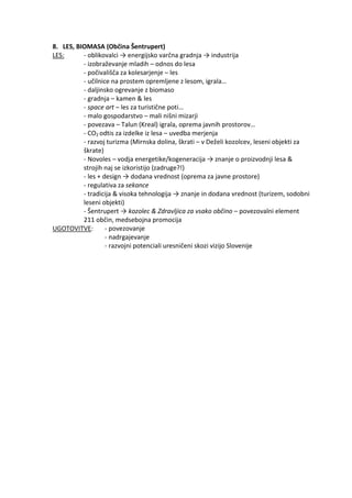 8. LES, BIOMASA (Občina Šentrupert)
LES: - oblikovalci → energijsko varčna gradnja → industrija
- izobraževanje mladih – odnos do lesa
- počivališča za kolesarjenje – les
- učilnice na prostem opremljene z lesom, igrala…
- daljinsko ogrevanje z biomaso
- gradnja – kamen & les
- space art – les za turistične poti…
- malo gospodarstvo – mali nišni mizarji
- povezava – Talun (Kreal) igrala, oprema javnih prostorov…
- CO2 odtis za izdelke iz lesa – uvedba merjenja
- razvoj turizma (Mirnska dolina, škrati – v Deželi kozolcev, leseni objekti za
škrate)
- Novoles – vodja energetike/kogeneracija → znanje o proizvodnji lesa &
strojih naj se izkoristijo (zadruge?!)
- les + design → dodana vrednost (oprema za javne prostore)
- regulativa za sekance
- tradicija & visoka tehnologija → znanje in dodana vrednost (turizem, sodobni
leseni objekti)
- Šentrupert → kozolec & Zdravljica za vsako občino – povezovalni element
211 občin, medsebojna promocija
UGOTOVITVE: - povezovanje
- nadrgajevanje
- razvojni potenciali uresničeni skozi vizijo Slovenije
 