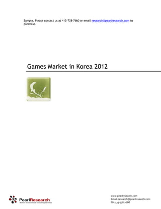Sample. Please contact us at 415-738-7660 or email research@pearlresearch.com to
purchase.




  Games Market in Korea 2012




                                                               www.pearlresearch.com
                                                               Email: research@pearlresearch.com
                                                               PH: 415‐738‐7660
 