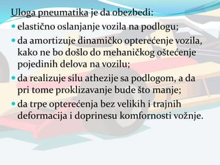 Uloga pneumatika je da obezbedi:
 elastično oslanjanje vozila na podlogu;
 da amortizuje dinamičko opterećenje vozila,
kako ne bo došlo do mehaničkog oštećenje
pojedinih delova na vozilu;
 da realizuje silu athezije sa podlogom, a da
pri tome proklizavanje bude što manje;
 da trpe opterećenja bez velikih i trajnih
deformacija i doprinesu komfornosti vožnje.
 