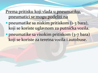 Prema pritisku koji vlada u pneumatiku,
pneumatici se mogu podeliti na
 pneumatike sa niskim pritiskom (1-3 bara),
koji se koriste uglavnom za putnička vozila.
 pneumatike sa visokim pritiskom (3-7 bara)
koji se koriste za teretna vozila i autobuse.
 