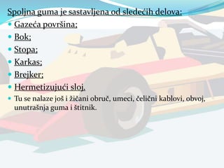 Spoljna guma je sastavljena od sledećih delova:
 Gazeća površina;
 Bok;
 Stopa;
 Karkas;
 Brejker;
 Hermetizujući sloj.
 Tu se nalaze još i žičani obruč, umeci, čelični kablovi, obvoj,
unutrašnja guma i štitnik.
 