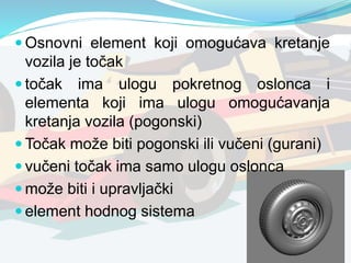  Osnovni element koji omogućava kretanje
vozila je točak
 točak ima ulogu pokretnog oslonca i
elementa koji ima ulogu omogućavanja
kretanja vozila (pogonski)
 Točak može biti pogonski ili vučeni (gurani)
 vučeni točak ima samo ulogu oslonca
 može biti i upravljački
 element hodnog sistema
 