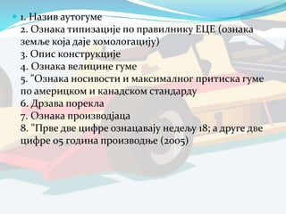  1. Назив аутогуме
2. Ознака типизације по правилнику ЕЦЕ (ознака
земље која даје хомологацију)
3. Опис конструкције
4. Ознака велицине гуме
5. "Ознака носивости и максималног притиска гуме
по америцком и канадском стандарду
6. Дрзава порекла
7. Ознака производјаца
8. "Прве две цифре ознацавају недељу 18; а друге две
цифре 05 година производње (2005)
 
